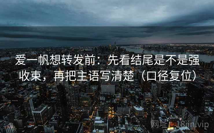 爱一帆想转发前:先看结尾是不是强收束,再把主语写清楚(口径复位) 爱一帆想转发前:先看结尾是不是强收束,再把主语写清楚(口径复位)