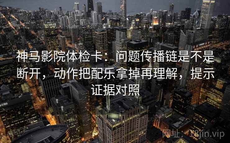 神马影院体检卡：问题传播链是不是断开，动作把配乐拿掉再理解，提示证据对照