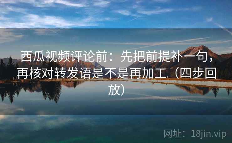 西瓜视频评论前：先把前提补一句，再核对转发语是不是再加工（四步回放）
