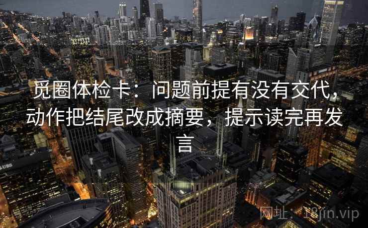 觅圈体检卡:问题前提有没有交代,动作把结尾改成摘要,提示读完再发言 觅圈体检卡:问题前提有没有交代,动作把结尾改成摘要,提示读完再发言