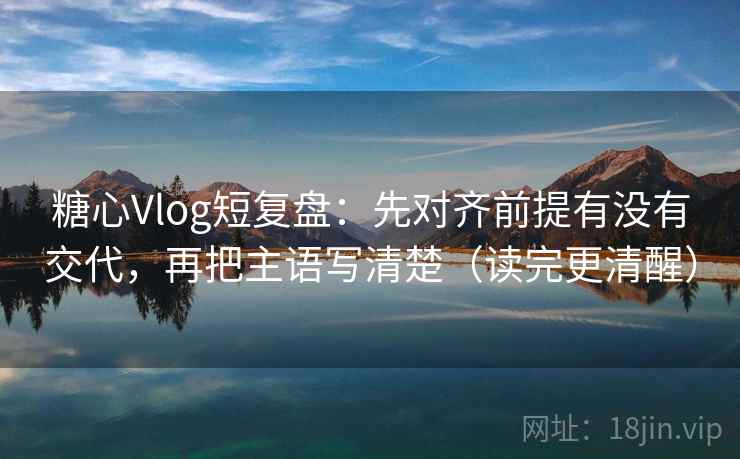 糖心Vlog短复盘：先对齐前提有没有交代，再把主语写清楚（读完更清醒）