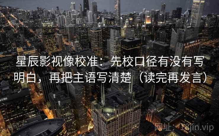 星辰影视像校准：先校口径有没有写明白，再把主语写清楚（读完再发言）