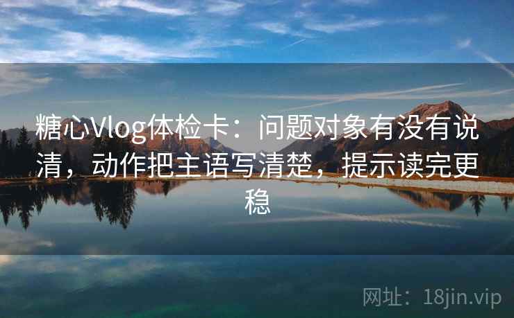 糖心Vlog体检卡：问题对象有没有说清，动作把主语写清楚，提示读完更稳
