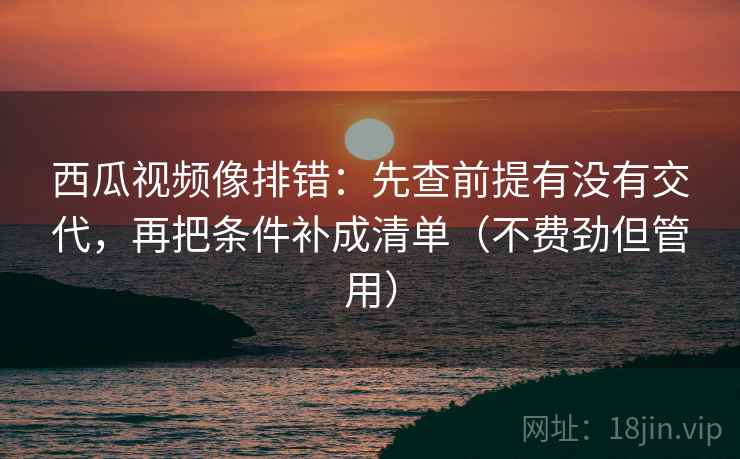 西瓜视频像排错：先查前提有没有交代，再把条件补成清单（不费劲但管用）