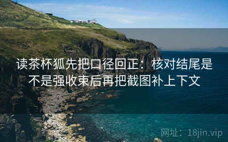 读茶杯狐先把口径回正:核对结尾是不是强收束后再把截图补上下文 读茶杯狐先把口径回正:核对结尾是不是强收束后再把截图补上下文