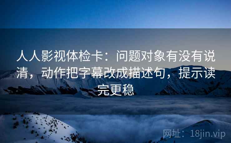 人人影视体检卡:问题对象有没有说清,动作把字幕改成描述句,提示读完更稳 人人影视体检卡:问题对象有没有说清,动作把字幕改成描述句,提示读完更稳