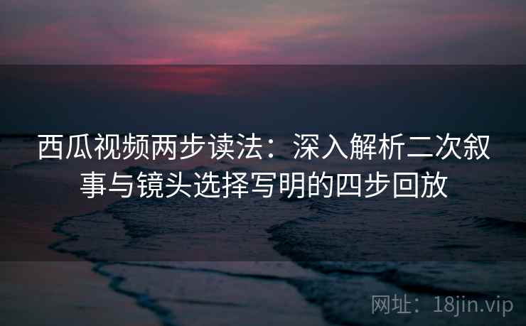 西瓜视频两步读法:深入解析二次叙事与镜头选择写明的四步回放 西瓜视频两步读法:深入解析二次叙事与镜头选择写明的四步回放