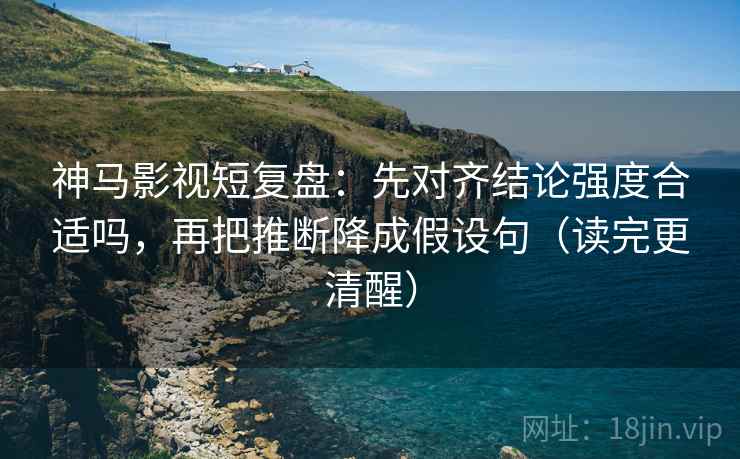 神马影视短复盘：先对齐结论强度合适吗，再把推断降成假设句（读完更清醒）