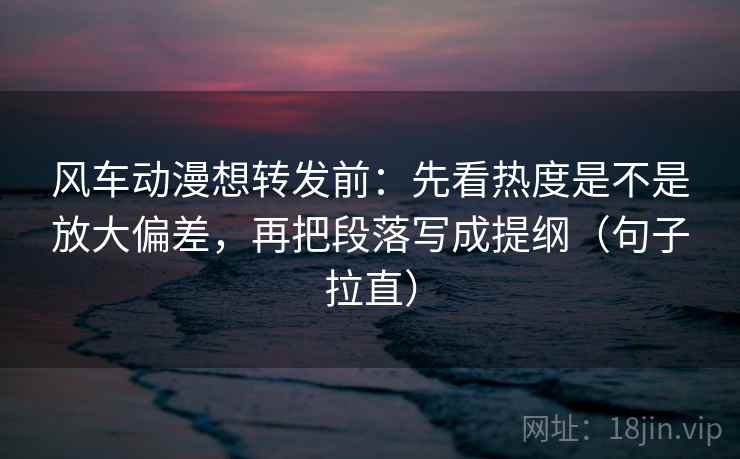 风车动漫想转发前：先看热度是不是放大偏差，再把段落写成提纲（句子拉直）