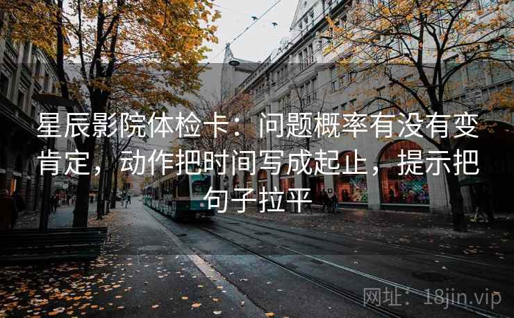星辰影院体检卡:问题概率有没有变肯定,动作把时间写成起止,提示把句子拉平 星辰影院体检卡:问题概率有没有变肯定,动作把时间写成起止,提示把句子拉平