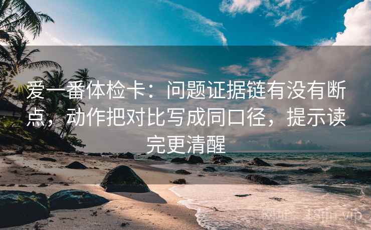 爱一番体检卡：问题证据链有没有断点，动作把对比写成同口径，提示读完更清醒