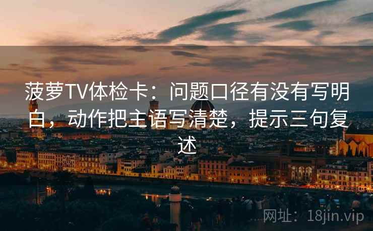 菠萝TV体检卡:问题口径有没有写明白,动作把主语写清楚,提示三句复述 菠萝TV体检卡:问题口径有没有写明白,动作把主语写清楚,提示三句复述