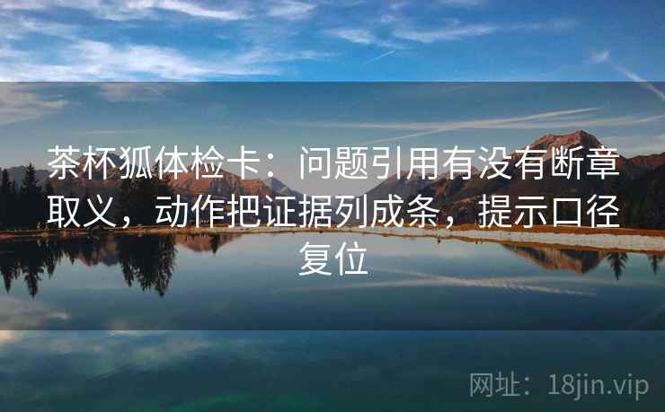 茶杯狐体检卡:问题引用有没有断章取义,动作把证据列成条,提示口径复位 茶杯狐体检卡:问题引用有没有断章取义,动作把证据列成条,提示口径复位