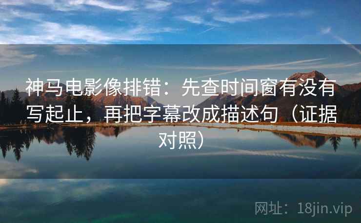 神马电影像排错:先查时间窗有没有写起止,再把字幕改成描述句(证据对照) 神马电影像排错:先查时间窗有没有写起止,再把字幕改成描述句(证据对照)