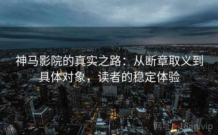 神马影院的真实之路:从断章取义到具体对象,读者的稳定体验 神马影院的真实之路:从断章取义到具体对象,读者的稳定体验