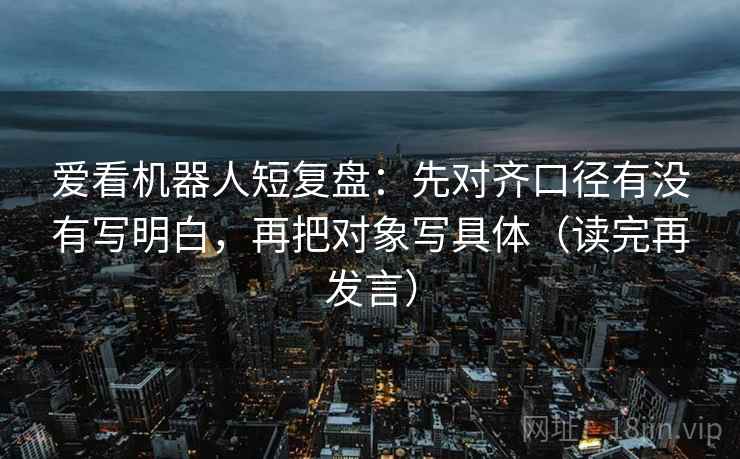 爱看机器人短复盘：先对齐口径有没有写明白，再把对象写具体（读完再发言）